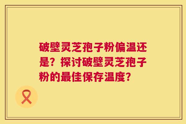 破壁灵芝孢子粉偏温还是？探讨破壁灵芝孢子粉的最佳保存温度？  第1张