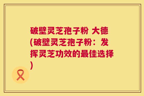 破壁灵芝孢子粉 大德(破壁灵芝孢子粉:发挥灵芝功效的最佳选择) 第1张 破壁灵芝孢子粉 大德(破壁灵芝孢子粉:发挥灵芝功效的最佳选择) 第1张