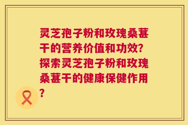灵芝孢子粉和玫瑰桑葚干的营养价值和功效?探索灵芝孢子粉和玫瑰桑葚干的健康保健作用? 第1张 灵芝孢子粉和玫瑰桑葚干的营养价值和功效?探索灵芝孢子粉和玫瑰桑葚干的健康保健作用? 第1张