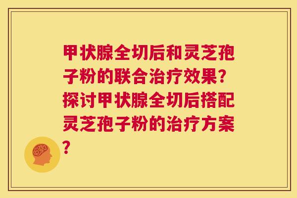 甲状腺全切后和灵芝孢子粉的联合治疗效果？探讨甲状腺全切后搭配灵芝孢子粉的治疗方案？  第1张