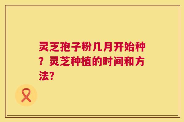 灵芝孢子粉几月开始种?灵芝种植的时间和方法? 第1张 灵芝孢子粉几月开始种?灵芝种植的时间和方法? 第1张