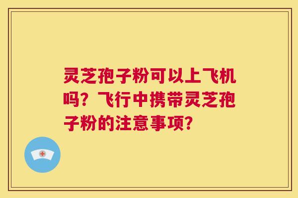 灵芝孢子粉可以上飞机吗？飞行中携带灵芝孢子粉的注意事项？  第1张