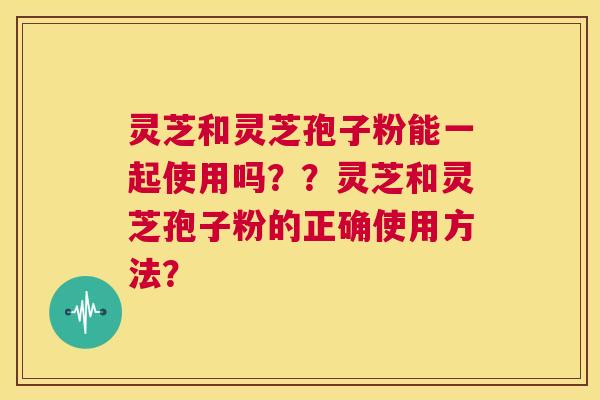 灵芝和灵芝孢子粉能一起使用吗？？灵芝和灵芝孢子粉的正确使用方法？  第1张