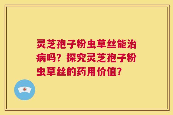 灵芝孢子粉虫草丝能治病吗?探究灵芝孢子粉虫草丝的药用价值? 第1张 灵芝孢子粉虫草丝能治病吗?探究灵芝孢子粉虫草丝的药用价值? 第1张