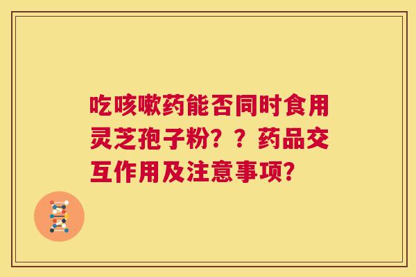 吃咳嗽药能否同时食用灵芝孢子粉??药品交互作用及注意事项? 第1张 吃咳嗽药能否同时食用灵芝孢子粉??药品交互作用及注意事项? 第1张