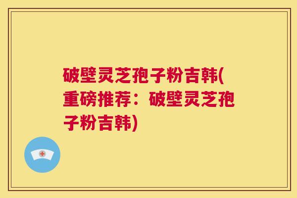 破壁灵芝孢子粉吉韩(重磅推荐:破壁灵芝孢子粉吉韩) 第1张 破壁灵芝孢子粉吉韩(重磅推荐:破壁灵芝孢子粉吉韩) 第1张