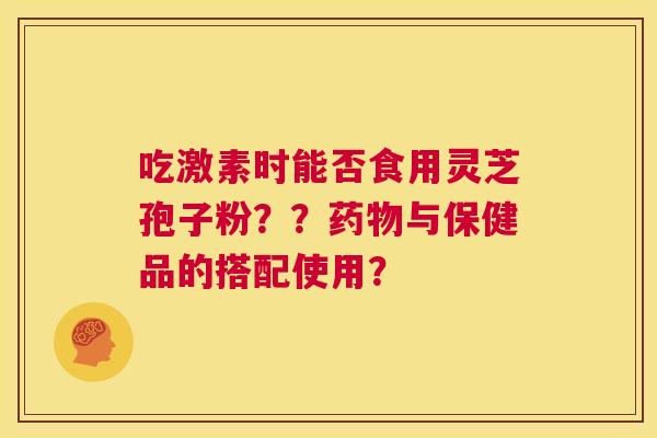吃激素时能否食用灵芝孢子粉??药物与保健品的搭配使用? 第1张 吃激素时能否食用灵芝孢子粉??药物与保健品的搭配使用? 第1张