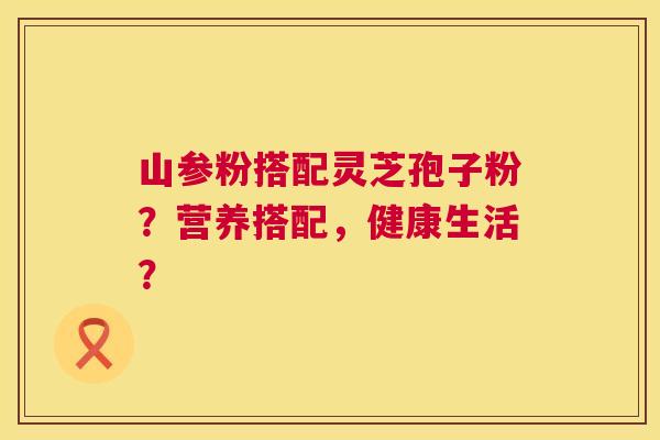 山参粉搭配灵芝孢子粉?营养搭配,健康生活? 第1张 山参粉搭配灵芝孢子粉?营养搭配,健康生活? 第1张