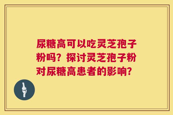 尿糖高可以吃灵芝孢子粉吗？探讨灵芝孢子粉对尿糖高患者的影响？  第1张