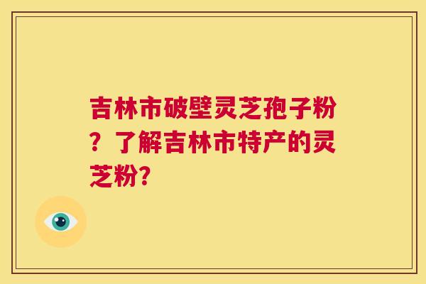 吉林市破壁灵芝孢子粉？了解吉林市特产的灵芝粉？  第1张