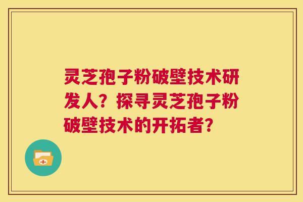 灵芝孢子粉破壁技术研发人？探寻灵芝孢子粉破壁技术的开拓者？  第1张