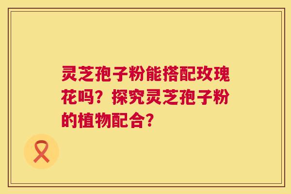 灵芝孢子粉能搭配玫瑰花吗？探究灵芝孢子粉的植物配合？  第1张