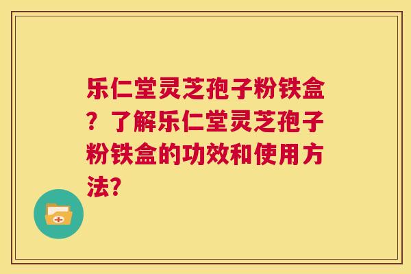 乐仁堂灵芝孢子粉铁盒?了解乐仁堂灵芝孢子粉铁盒的功效和使用方法? 第1张 乐仁堂灵芝孢子粉铁盒?了解乐仁堂灵芝孢子粉铁盒的功效和使用方法? 第1张