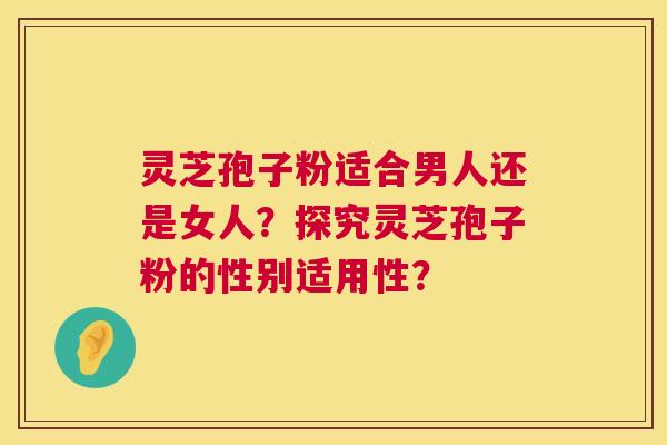 灵芝孢子粉适合男人还是女人?探究灵芝孢子粉的性别适用性? 第1张 灵芝孢子粉适合男人还是女人?探究灵芝孢子粉的性别适用性? 第1张