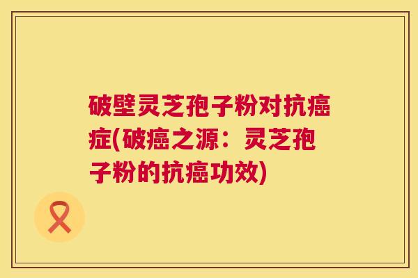 破壁灵芝孢子粉对抗癌症(破癌之源：灵芝孢子粉的抗癌功效)  第1张