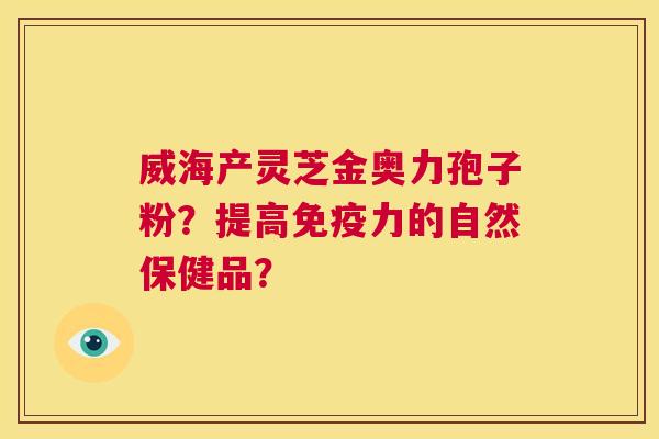 威海产灵芝金奥力孢子粉?提高免疫力的自然保健品? 第1张 威海产灵芝金奥力孢子粉?提高免疫力的自然保健品? 第1张