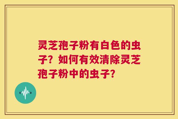 灵芝孢子粉有白色的虫子?如何有效清除灵芝孢子粉中的虫子? 第1张 灵芝孢子粉有白色的虫子?如何有效清除灵芝孢子粉中的虫子? 第1张