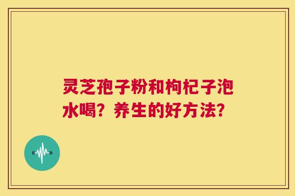 灵芝孢子粉和枸杞子泡水喝?养生的好方法? 第1张 灵芝孢子粉和枸杞子泡水喝?养生的好方法? 第1张