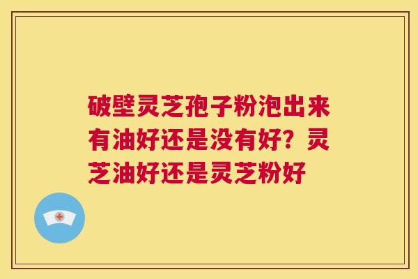破壁灵芝孢子粉泡出来有油好还是没有好？灵芝油好还是灵芝粉好  第1张