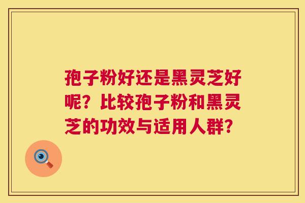 孢子粉好还是黑灵芝好呢?比较孢子粉和黑灵芝的功效与适用人群? 第1张 孢子粉好还是黑灵芝好呢?比较孢子粉和黑灵芝的功效与适用人群? 第1张
