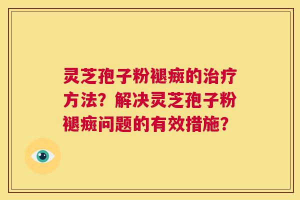灵芝孢子粉褪癍的治疗方法?解决灵芝孢子粉褪癍问题的有效措施? 第1张 灵芝孢子粉褪癍的治疗方法?解决灵芝孢子粉褪癍问题的有效措施? 第1张