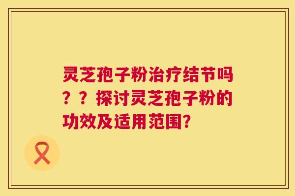 灵芝孢子粉治疗结节吗？？探讨灵芝孢子粉的功效及适用范围？  第1张