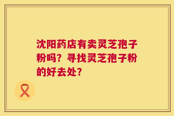 沈阳药店有卖灵芝孢子粉吗?寻找灵芝孢子粉的好去处? 第1张 沈阳药店有卖灵芝孢子粉吗?寻找灵芝孢子粉的好去处? 第1张