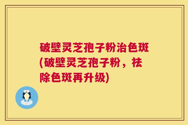 破壁灵芝孢子粉治色斑(破壁灵芝孢子粉,祛除色斑再升级) 第1张 破壁灵芝孢子粉治色斑(破壁灵芝孢子粉,祛除色斑再升级) 第1张