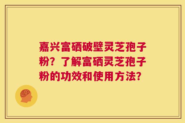 嘉兴富硒破壁灵芝孢子粉?了解富硒灵芝孢子粉的功效和使用方法? 第1张 嘉兴富硒破壁灵芝孢子粉?了解富硒灵芝孢子粉的功效和使用方法? 第1张