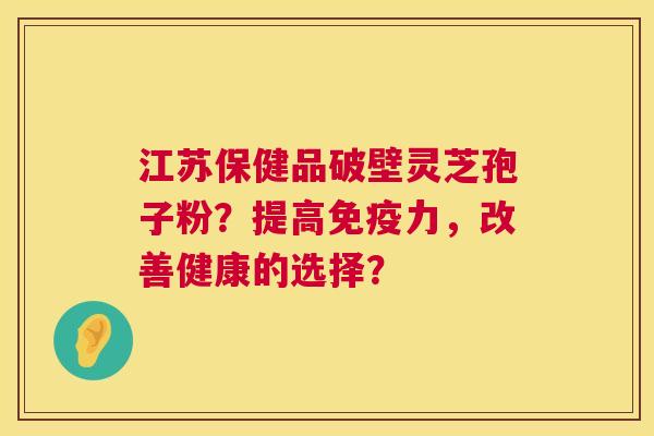 江苏保健品破壁灵芝孢子粉？提高免疫力，改善健康的选择？  第1张