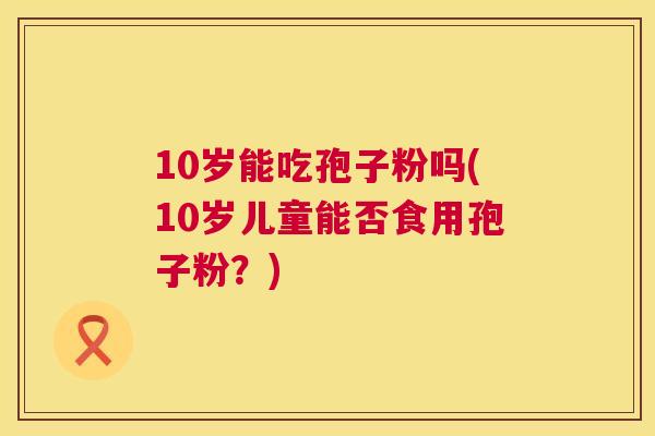10岁能吃孢子粉吗(10岁儿童能否食用孢子粉?) 第1张 10岁能吃孢子粉吗(10岁儿童能否食用孢子粉?) 第1张