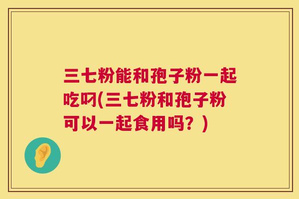 三七粉能和孢子粉一起吃叼(三七粉和孢子粉可以一起食用吗?) 第1张 三七粉能和孢子粉一起吃叼(三七粉和孢子粉可以一起食用吗?) 第1张