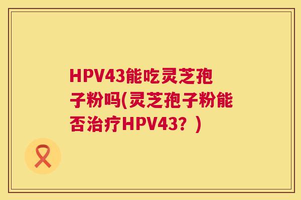 HPV43能吃灵芝孢子粉吗(灵芝孢子粉能否治疗HPV43?) 第1张 HPV43能吃灵芝孢子粉吗(灵芝孢子粉能否治疗HPV43?) 第1张