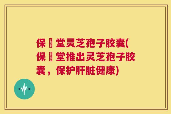 保寉堂灵芝孢子胶囊(保寉堂推出灵芝孢子胶囊,保护肝脏健康) 第1张 保寉堂灵芝孢子胶囊(保寉堂推出灵芝孢子胶囊,保护肝脏健康) 第1张