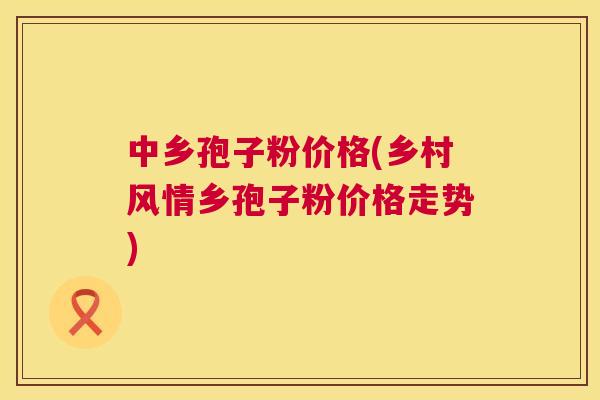 中乡孢子粉价格(乡村风情乡孢子粉价格走势)  第1张