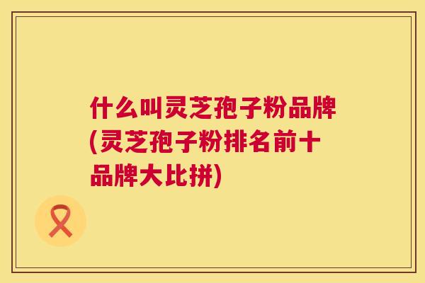 什么叫灵芝孢子粉品牌(灵芝孢子粉排名前十品牌大比拼) 第1张 什么叫灵芝孢子粉品牌(灵芝孢子粉排名前十品牌大比拼) 第1张