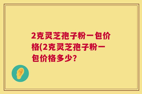 2克灵芝孢子粉一包价格(2克灵芝孢子粉一包价格多少? 第1张 2克灵芝孢子粉一包价格(2克灵芝孢子粉一包价格多少? 第1张