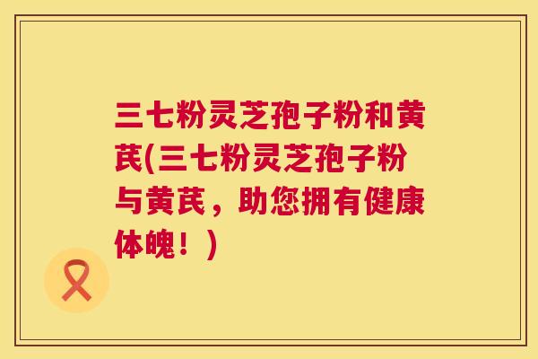 三七粉灵芝孢子粉和黄芪(三七粉灵芝孢子粉与黄芪,助您拥有健康体魄!) 第1张 三七粉灵芝孢子粉和黄芪(三七粉灵芝孢子粉与黄芪,助您拥有健康体魄!) 第1张
