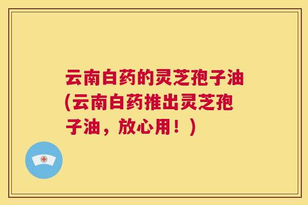 云南白药的灵芝孢子油(云南白药推出灵芝孢子油,放心用!) 第1张 云南白药的灵芝孢子油(云南白药推出灵芝孢子油,放心用!) 第1张