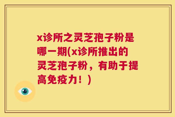 x诊所之灵芝孢子粉是哪一期(x诊所推出的灵芝孢子粉,有助于提高免疫力!) 第1张 x诊所之灵芝孢子粉是哪一期(x诊所推出的灵芝孢子粉,有助于提高免疫力!) 第1张