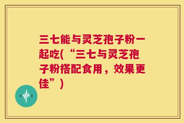 三七能与灵芝孢子粉一起吃(“三七与灵芝孢子粉搭配食用,效果更佳”) 第1张 三七能与灵芝孢子粉一起吃(“三七与灵芝孢子粉搭配食用,效果更佳”) 第1张
