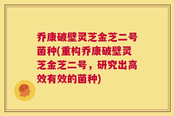 乔康破壁灵芝金芝二号菌种(重构乔康破壁灵芝金芝二号,研究出高效有效的菌种) 第1张 乔康破壁灵芝金芝二号菌种(重构乔康破壁灵芝金芝二号,研究出高效有效的菌种) 第1张