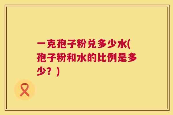 一克孢子粉兑多少水(孢子粉和水的比例是多少?) 第1张 一克孢子粉兑多少水(孢子粉和水的比例是多少?) 第1张