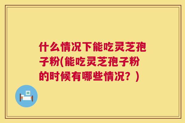 什么情况下能吃灵芝孢子粉(能吃灵芝孢子粉的时候有哪些情况？)  第1张