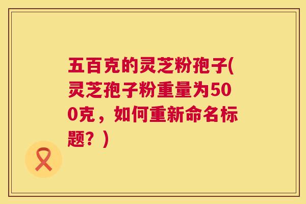 五百克的灵芝粉孢子(灵芝孢子粉重量为500克,如何重新命名标题?) 第1张 五百克的灵芝粉孢子(灵芝孢子粉重量为500克,如何重新命名标题?) 第1张