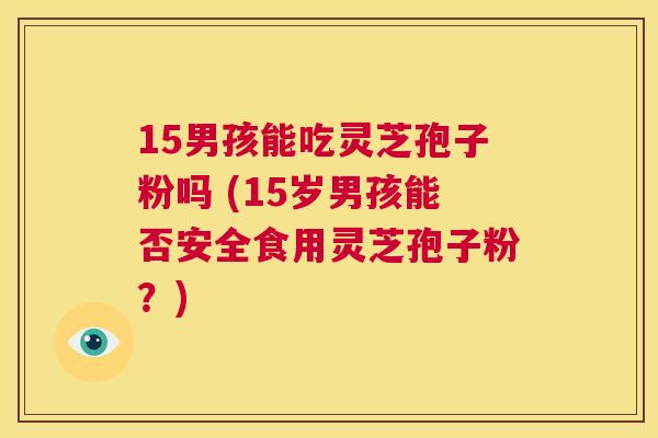 15男孩能吃灵芝孢子粉吗 (15岁男孩能否安全食用灵芝孢子粉?) 第1张 15男孩能吃灵芝孢子粉吗 (15岁男孩能否安全食用灵芝孢子粉?) 第1张
