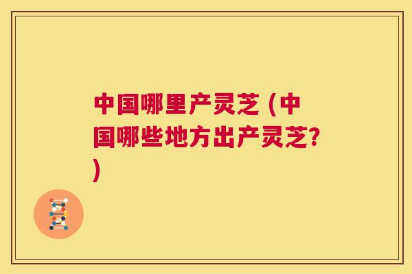 中国哪里产灵芝 (中国哪些地方出产灵芝?) 第1张 中国哪里产灵芝 (中国哪些地方出产灵芝?) 第1张