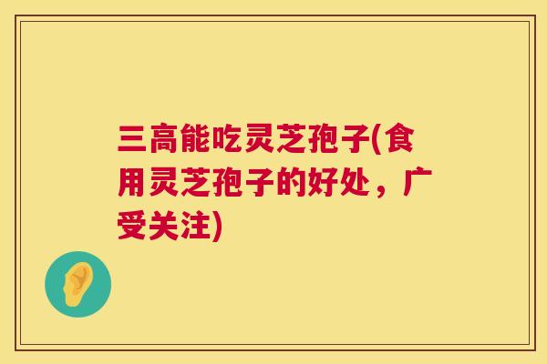 三高能吃灵芝孢子(食用灵芝孢子的好处,广受关注) 第1张 三高能吃灵芝孢子(食用灵芝孢子的好处,广受关注) 第1张