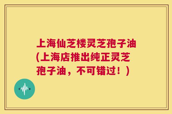 上海仙芝楼灵芝孢子油(上海店推出纯正灵芝孢子油，不可错过！)  第1张