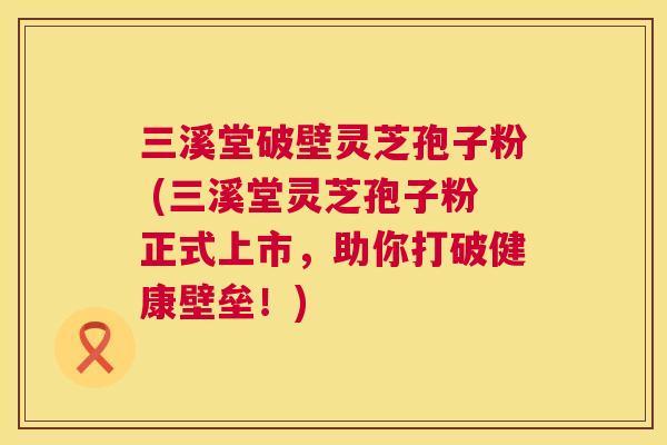 三溪堂破壁灵芝孢子粉 (三溪堂灵芝孢子粉正式上市,助你打破健康壁垒!) 第1张 三溪堂破壁灵芝孢子粉 (三溪堂灵芝孢子粉正式上市,助你打破健康壁垒!) 第1张